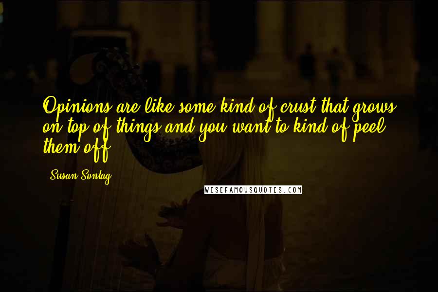 Susan Sontag Quotes: Opinions are like some kind of crust that grows on top of things and you want to kind of peel them off.