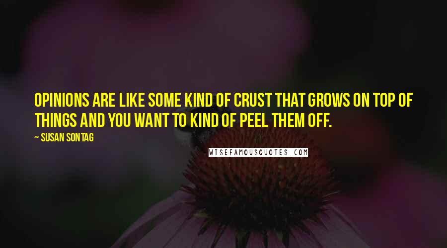 Susan Sontag Quotes: Opinions are like some kind of crust that grows on top of things and you want to kind of peel them off.