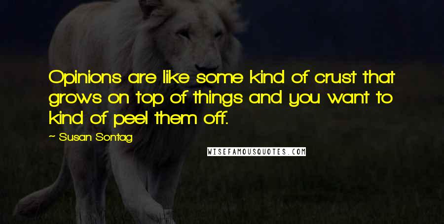 Susan Sontag Quotes: Opinions are like some kind of crust that grows on top of things and you want to kind of peel them off.