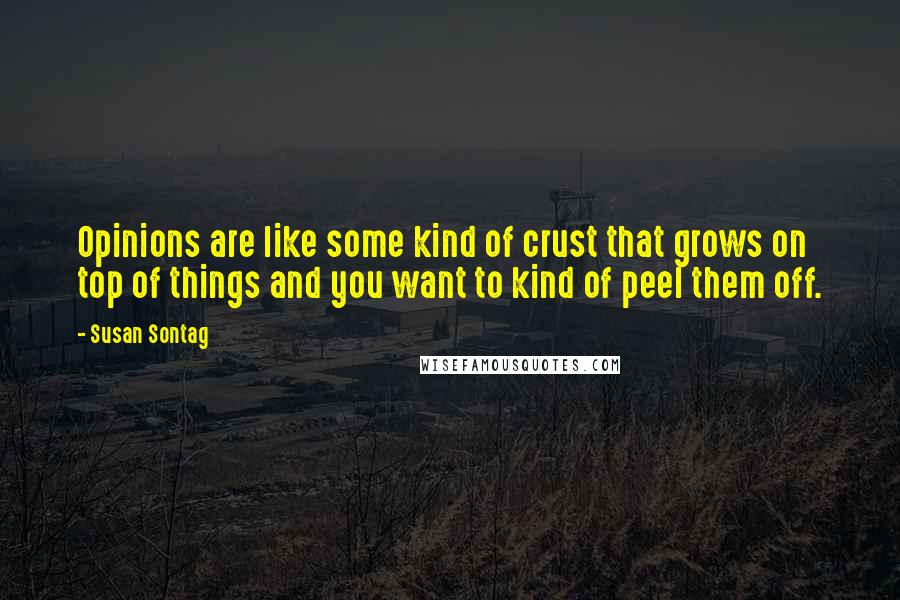 Susan Sontag Quotes: Opinions are like some kind of crust that grows on top of things and you want to kind of peel them off.