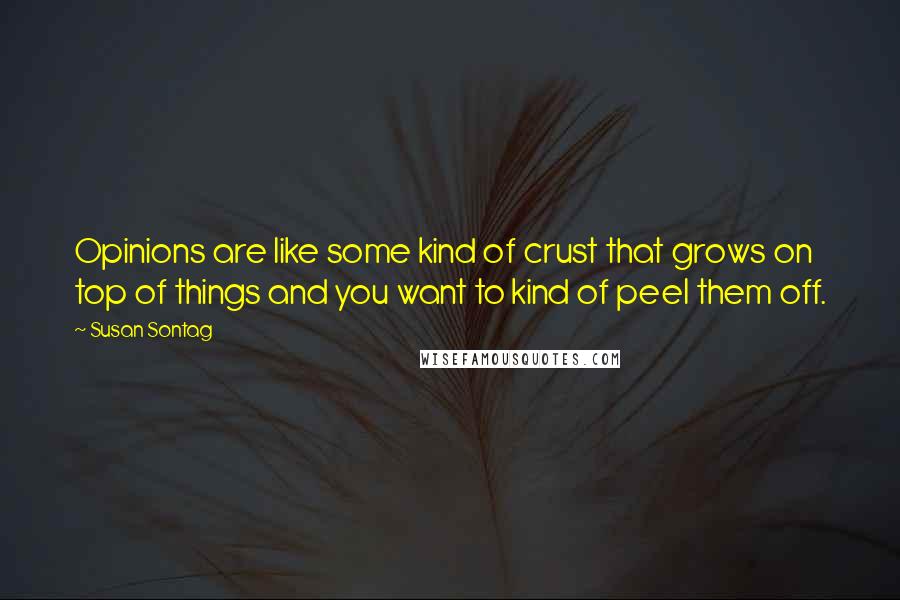 Susan Sontag Quotes: Opinions are like some kind of crust that grows on top of things and you want to kind of peel them off.