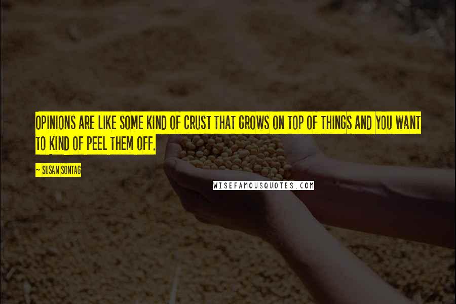 Susan Sontag Quotes: Opinions are like some kind of crust that grows on top of things and you want to kind of peel them off.