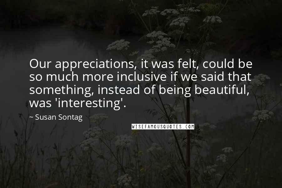 Susan Sontag Quotes: Our appreciations, it was felt, could be so much more inclusive if we said that something, instead of being beautiful, was 'interesting'.