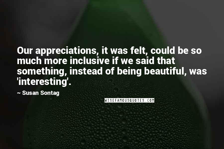 Susan Sontag Quotes: Our appreciations, it was felt, could be so much more inclusive if we said that something, instead of being beautiful, was 'interesting'.