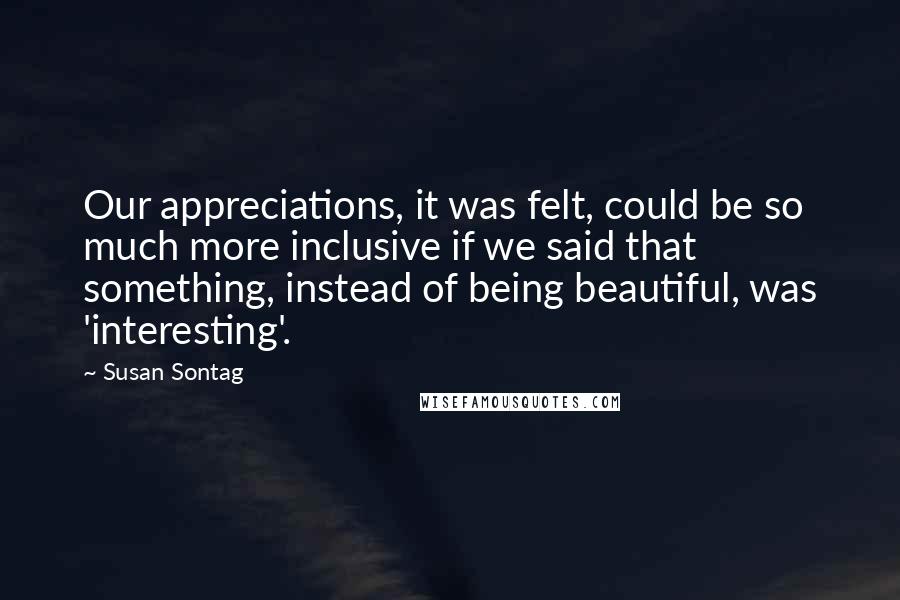 Susan Sontag Quotes: Our appreciations, it was felt, could be so much more inclusive if we said that something, instead of being beautiful, was 'interesting'.