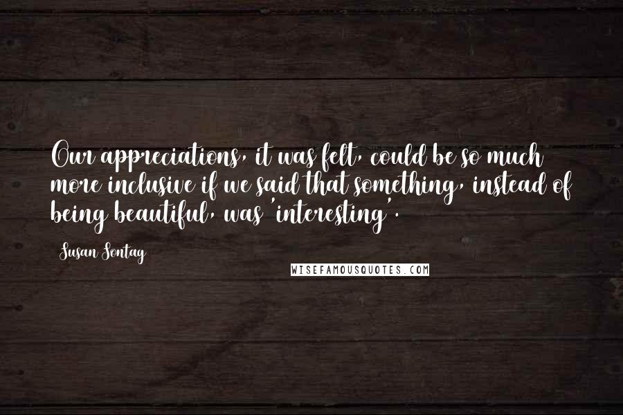 Susan Sontag Quotes: Our appreciations, it was felt, could be so much more inclusive if we said that something, instead of being beautiful, was 'interesting'.
