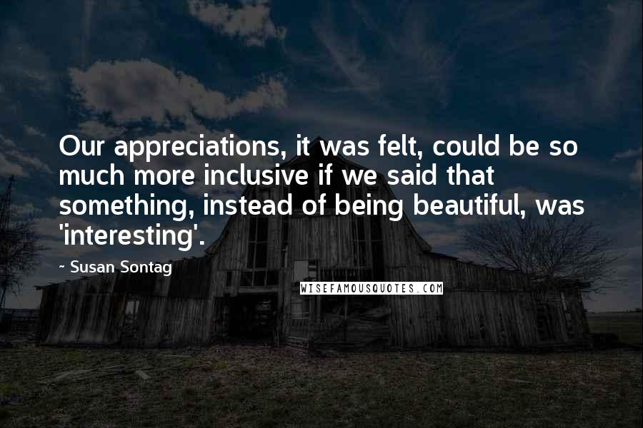 Susan Sontag Quotes: Our appreciations, it was felt, could be so much more inclusive if we said that something, instead of being beautiful, was 'interesting'.