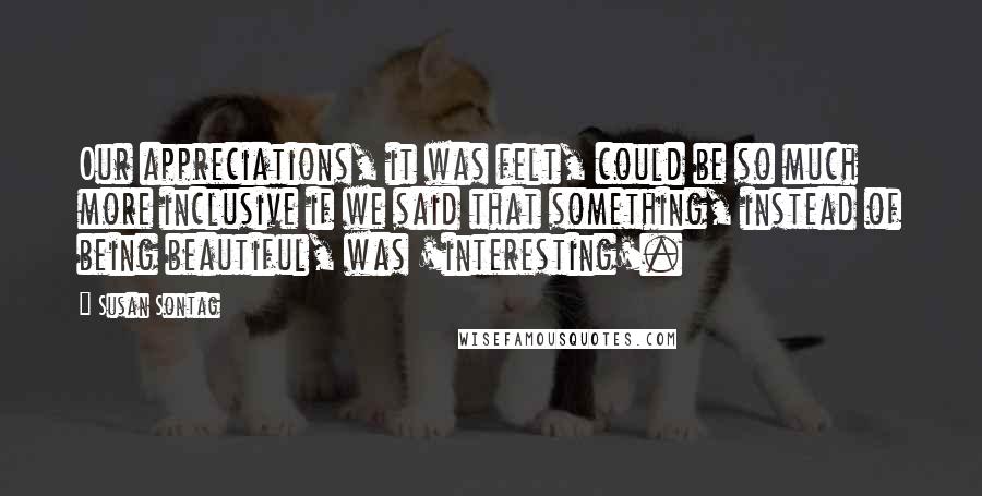 Susan Sontag Quotes: Our appreciations, it was felt, could be so much more inclusive if we said that something, instead of being beautiful, was 'interesting'.