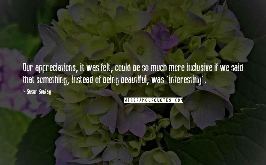 Susan Sontag Quotes: Our appreciations, it was felt, could be so much more inclusive if we said that something, instead of being beautiful, was 'interesting'.