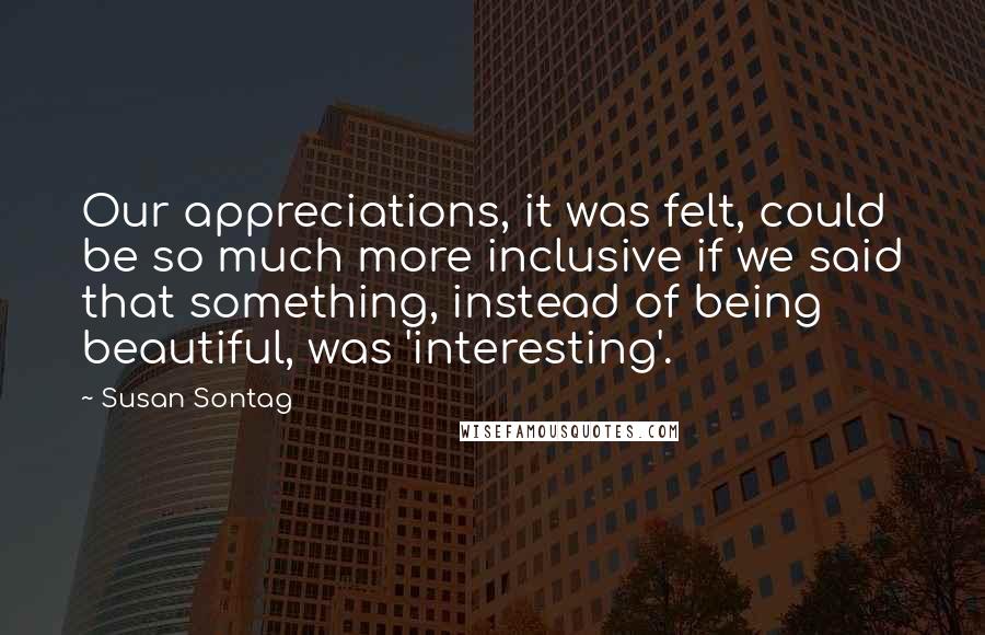 Susan Sontag Quotes: Our appreciations, it was felt, could be so much more inclusive if we said that something, instead of being beautiful, was 'interesting'.