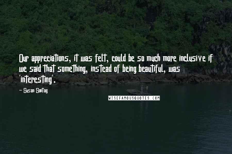 Susan Sontag Quotes: Our appreciations, it was felt, could be so much more inclusive if we said that something, instead of being beautiful, was 'interesting'.