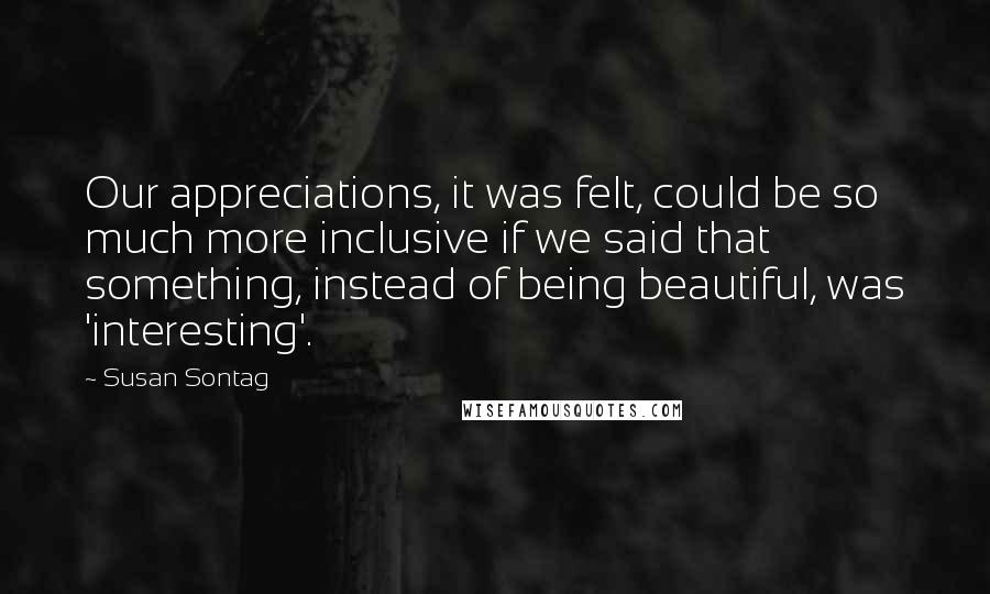 Susan Sontag Quotes: Our appreciations, it was felt, could be so much more inclusive if we said that something, instead of being beautiful, was 'interesting'.