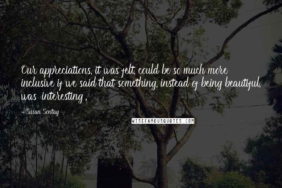 Susan Sontag Quotes: Our appreciations, it was felt, could be so much more inclusive if we said that something, instead of being beautiful, was 'interesting'.