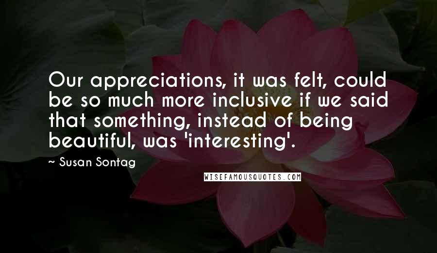 Susan Sontag Quotes: Our appreciations, it was felt, could be so much more inclusive if we said that something, instead of being beautiful, was 'interesting'.
