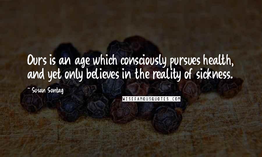 Susan Sontag Quotes: Ours is an age which consciously pursues health, and yet only believes in the reality of sickness.