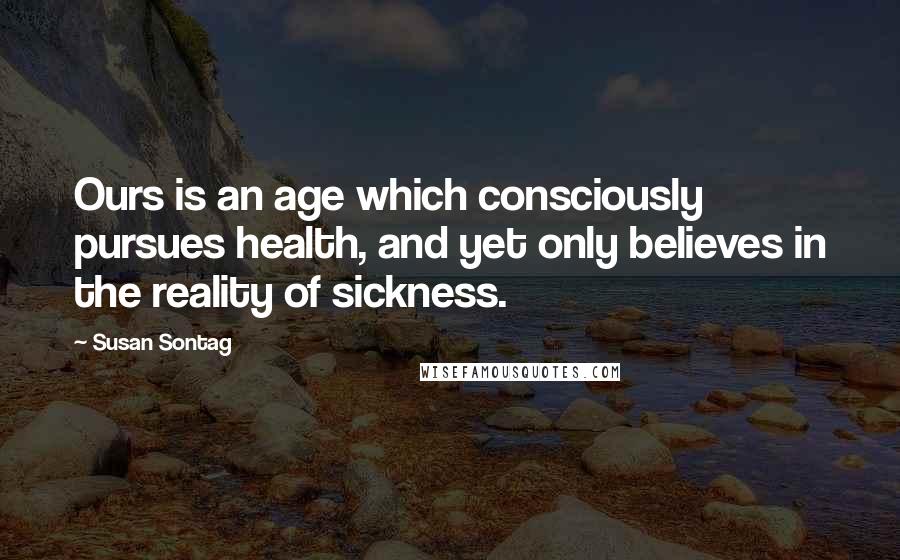 Susan Sontag Quotes: Ours is an age which consciously pursues health, and yet only believes in the reality of sickness.