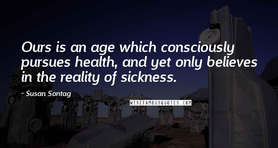 Susan Sontag Quotes: Ours is an age which consciously pursues health, and yet only believes in the reality of sickness.