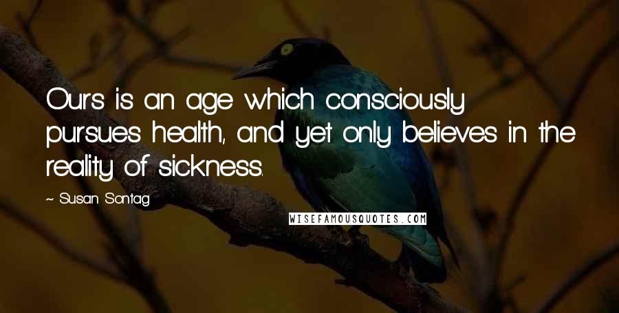 Susan Sontag Quotes: Ours is an age which consciously pursues health, and yet only believes in the reality of sickness.