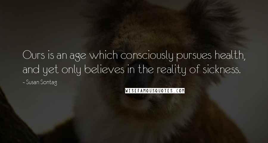 Susan Sontag Quotes: Ours is an age which consciously pursues health, and yet only believes in the reality of sickness.