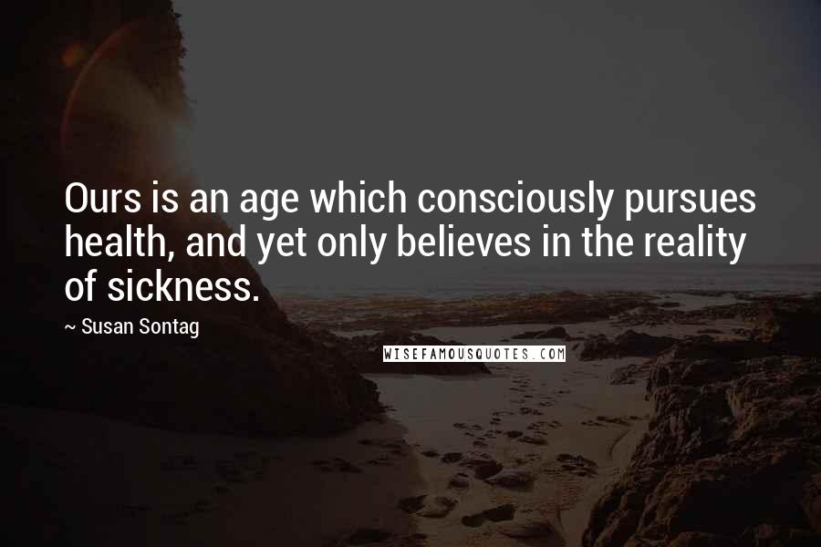 Susan Sontag Quotes: Ours is an age which consciously pursues health, and yet only believes in the reality of sickness.