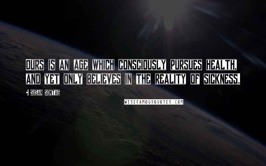 Susan Sontag Quotes: Ours is an age which consciously pursues health, and yet only believes in the reality of sickness.