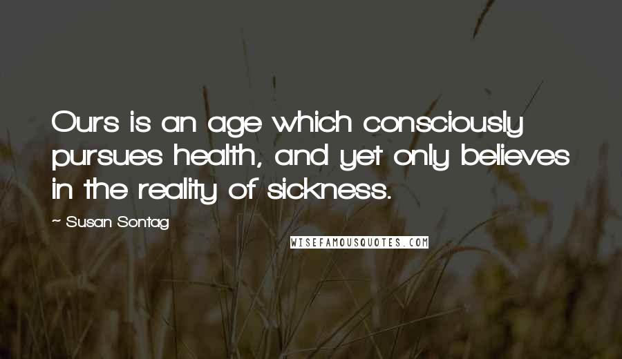 Susan Sontag Quotes: Ours is an age which consciously pursues health, and yet only believes in the reality of sickness.