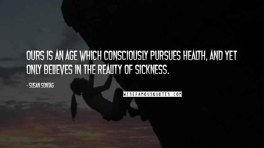 Susan Sontag Quotes: Ours is an age which consciously pursues health, and yet only believes in the reality of sickness.
