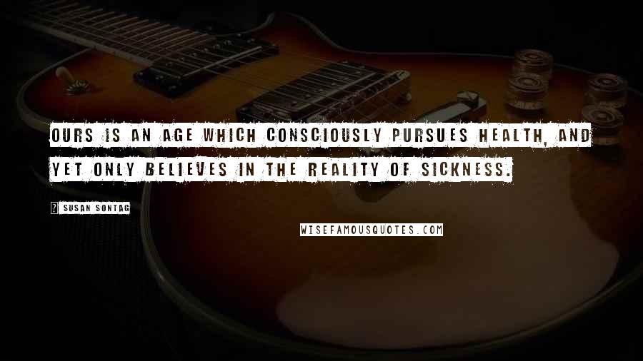 Susan Sontag Quotes: Ours is an age which consciously pursues health, and yet only believes in the reality of sickness.