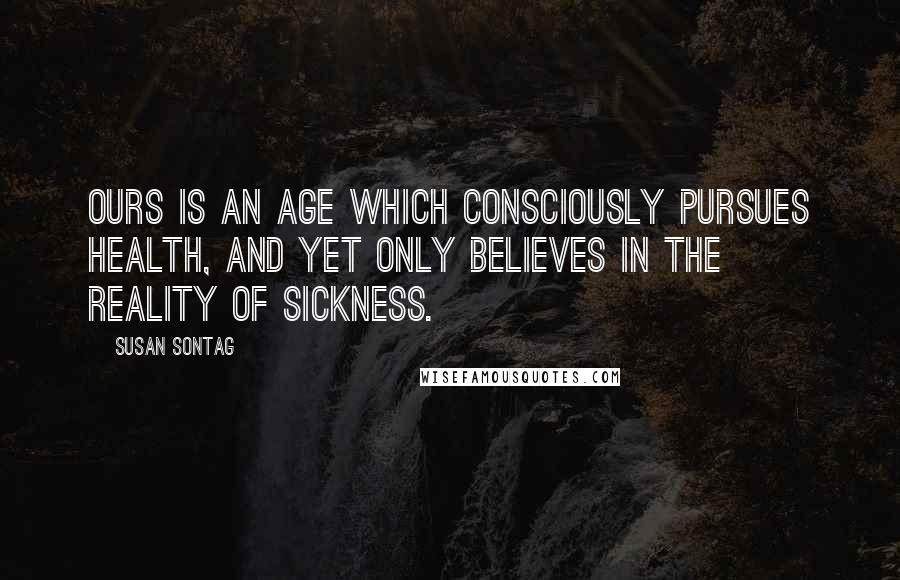 Susan Sontag Quotes: Ours is an age which consciously pursues health, and yet only believes in the reality of sickness.