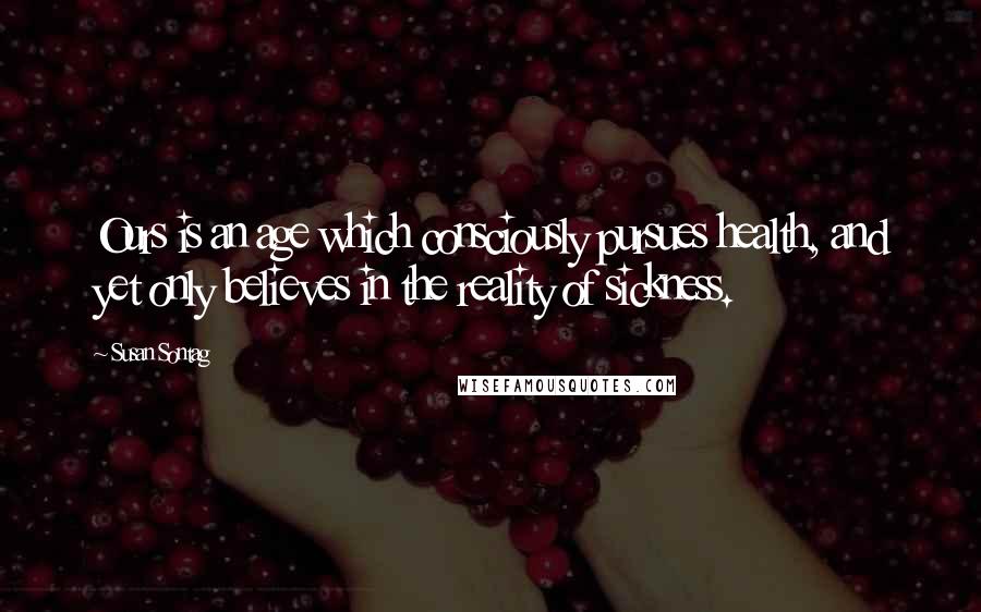 Susan Sontag Quotes: Ours is an age which consciously pursues health, and yet only believes in the reality of sickness.