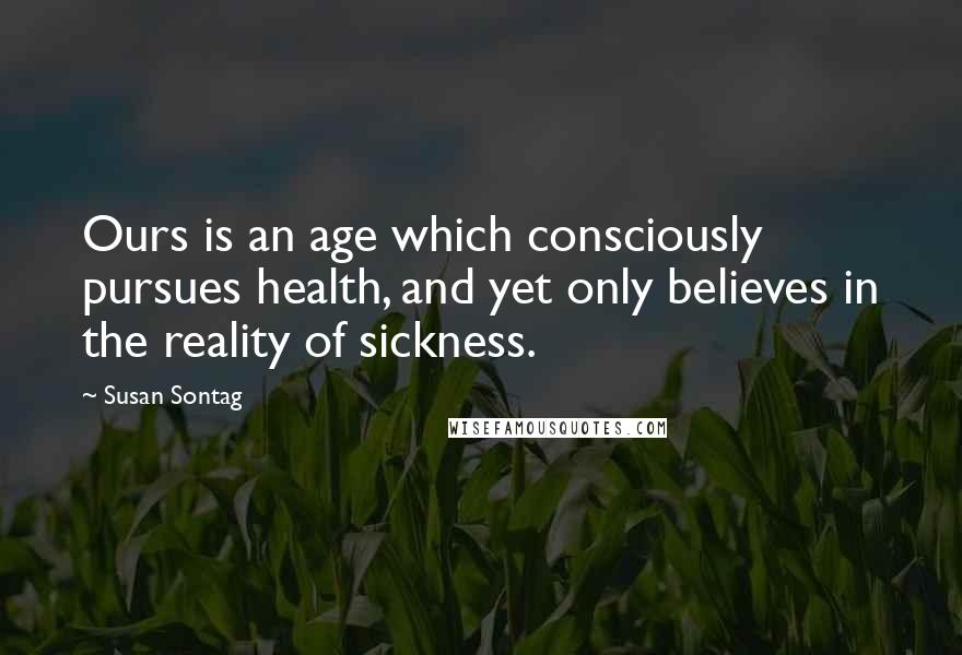 Susan Sontag Quotes: Ours is an age which consciously pursues health, and yet only believes in the reality of sickness.