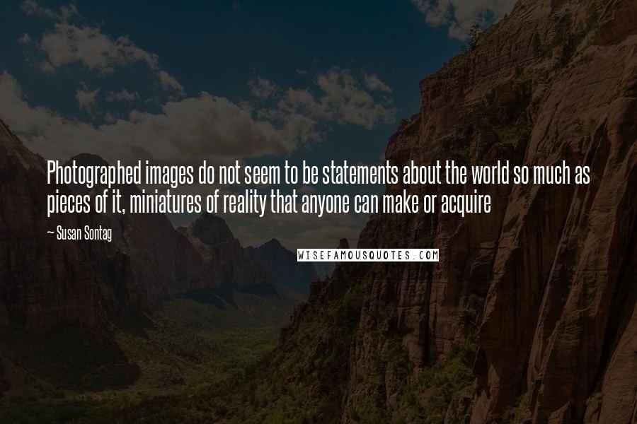 Susan Sontag Quotes: Photographed images do not seem to be statements about the world so much as pieces of it, miniatures of reality that anyone can make or acquire