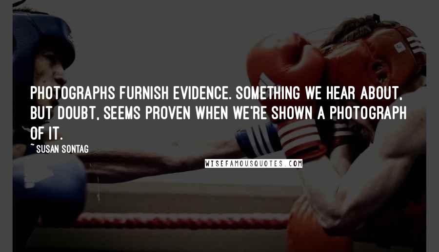 Susan Sontag Quotes: Photographs furnish evidence. Something we hear about, but doubt, seems proven when we're shown a photograph of it.