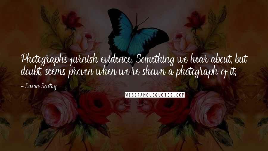 Susan Sontag Quotes: Photographs furnish evidence. Something we hear about, but doubt, seems proven when we're shown a photograph of it.
