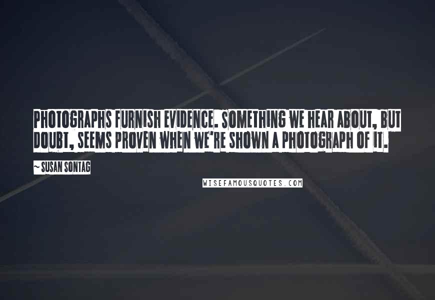 Susan Sontag Quotes: Photographs furnish evidence. Something we hear about, but doubt, seems proven when we're shown a photograph of it.