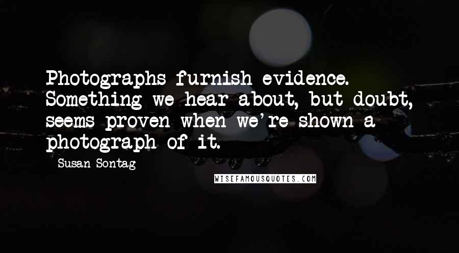 Susan Sontag Quotes: Photographs furnish evidence. Something we hear about, but doubt, seems proven when we're shown a photograph of it.