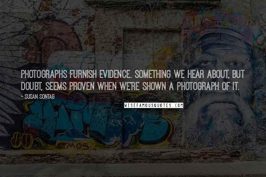 Susan Sontag Quotes: Photographs furnish evidence. Something we hear about, but doubt, seems proven when we're shown a photograph of it.