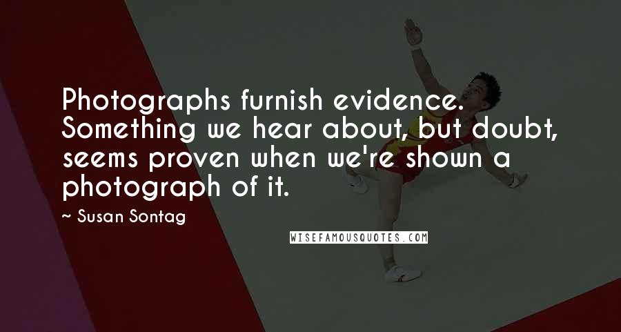 Susan Sontag Quotes: Photographs furnish evidence. Something we hear about, but doubt, seems proven when we're shown a photograph of it.