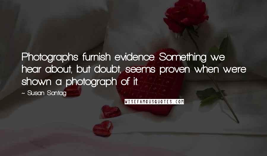 Susan Sontag Quotes: Photographs furnish evidence. Something we hear about, but doubt, seems proven when we're shown a photograph of it.