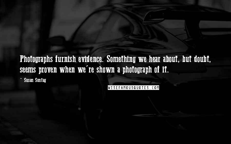 Susan Sontag Quotes: Photographs furnish evidence. Something we hear about, but doubt, seems proven when we're shown a photograph of it.