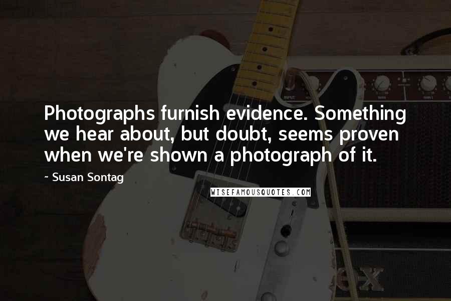 Susan Sontag Quotes: Photographs furnish evidence. Something we hear about, but doubt, seems proven when we're shown a photograph of it.