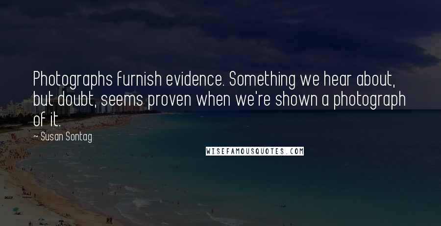 Susan Sontag Quotes: Photographs furnish evidence. Something we hear about, but doubt, seems proven when we're shown a photograph of it.