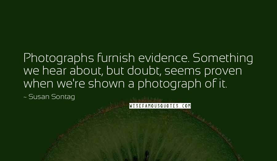 Susan Sontag Quotes: Photographs furnish evidence. Something we hear about, but doubt, seems proven when we're shown a photograph of it.