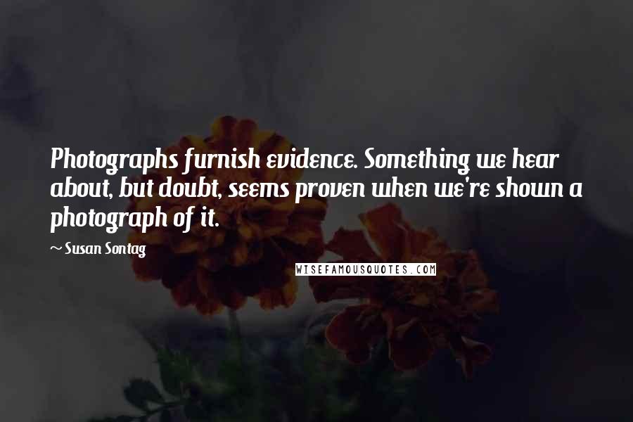 Susan Sontag Quotes: Photographs furnish evidence. Something we hear about, but doubt, seems proven when we're shown a photograph of it.