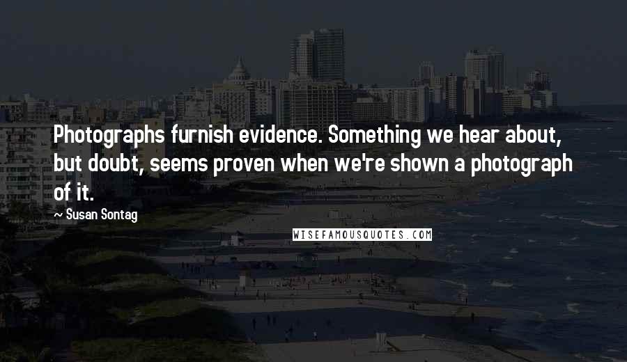 Susan Sontag Quotes: Photographs furnish evidence. Something we hear about, but doubt, seems proven when we're shown a photograph of it.