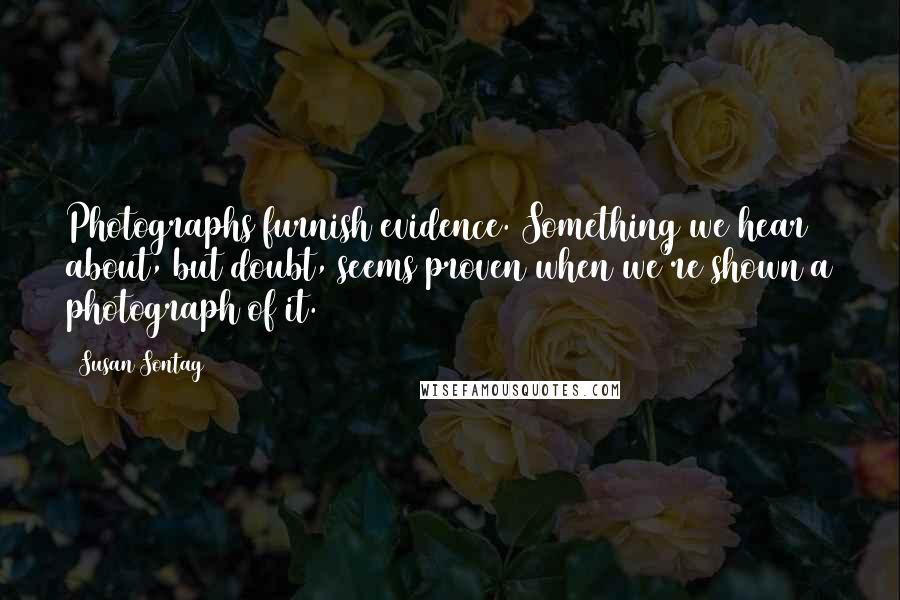 Susan Sontag Quotes: Photographs furnish evidence. Something we hear about, but doubt, seems proven when we're shown a photograph of it.