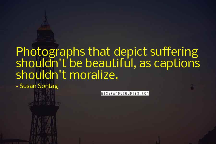 Susan Sontag Quotes: Photographs that depict suffering shouldn't be beautiful, as captions shouldn't moralize.