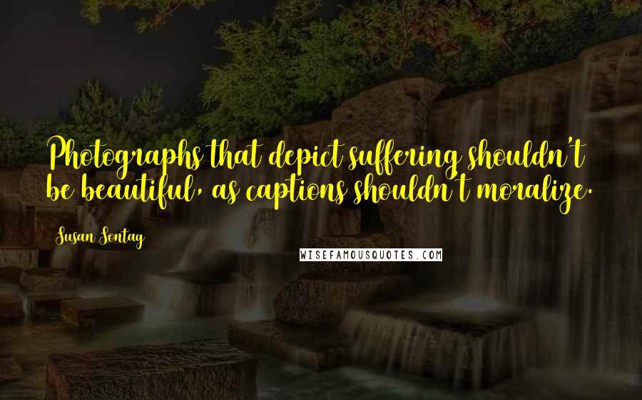 Susan Sontag Quotes: Photographs that depict suffering shouldn't be beautiful, as captions shouldn't moralize.