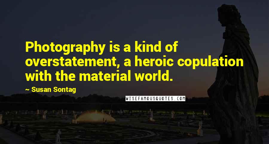 Susan Sontag Quotes: Photography is a kind of overstatement, a heroic copulation with the material world.