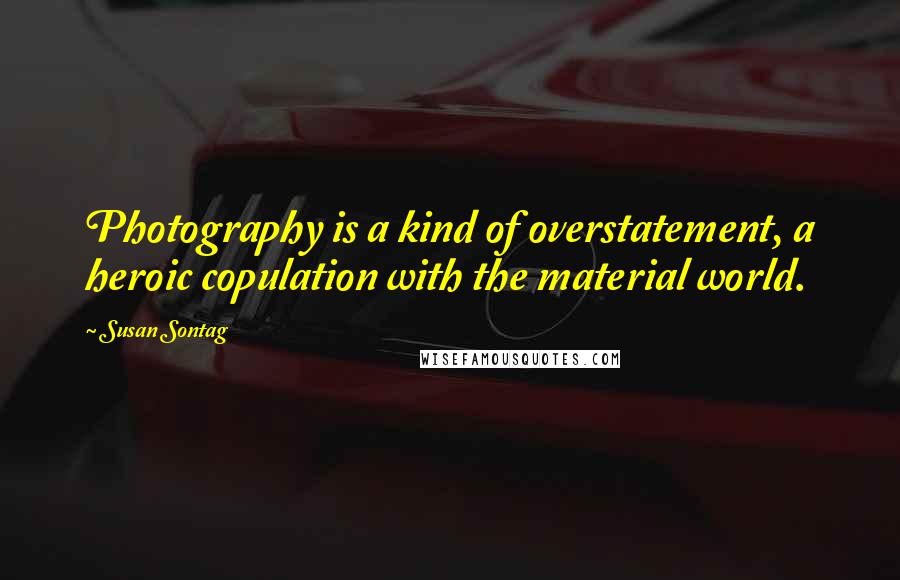 Susan Sontag Quotes: Photography is a kind of overstatement, a heroic copulation with the material world.